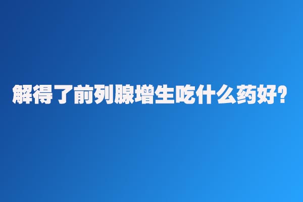 解得了前列腺增生怎么治療好？解得了前列腺增生吃什么藥好？